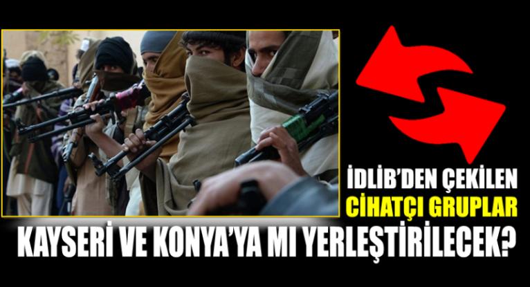 İdlib'den çekilen radikal cihatçı gruplar Kayseri ve Konya'ya mı yerleştirilecek?