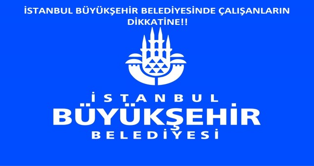 İSTANBUL BÜYÜKŞEHİR BELEDİYESİNDE ÇALIŞANLARIN DİKKATİNE!!