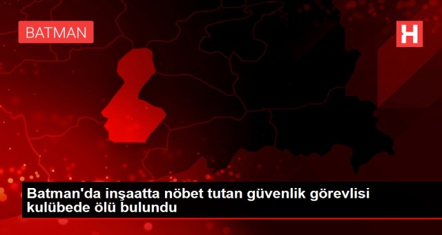 Batman’da inşaatta nöbet tutan güvenlik görevlisi kulübede ölü bulundu