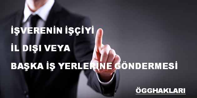 İŞVERENİN İŞÇİYİ İL DIŞI VEYA  BAŞKA İŞ YERLERİNE GÖNDERMESİ